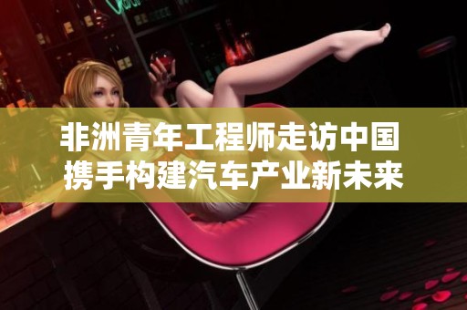 非洲青年工程师走访中国 携手构建汽车产业新未来