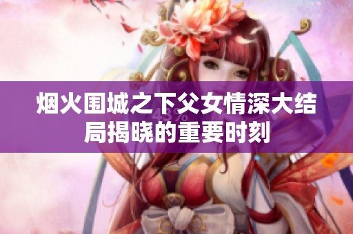 烟火围城之下父女情深大结局揭晓的重要时刻