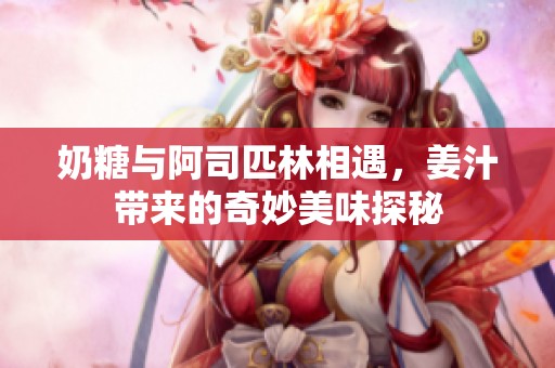 奶糖与阿司匹林相遇，姜汁带来的奇妙美味探秘