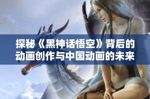探秘《黑神话悟空》背后的动画创作与中国动画的未来发展