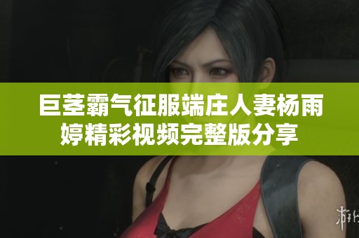 巨茎霸气征服端庄人妻杨雨婷精彩视频完整版分享