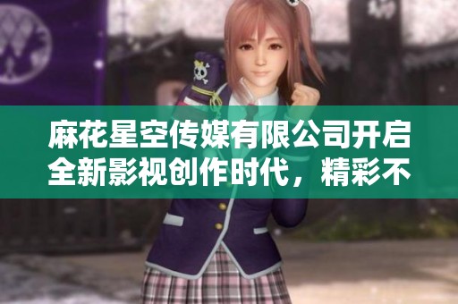麻花星空传媒有限公司开启全新影视创作时代，精彩不断展现