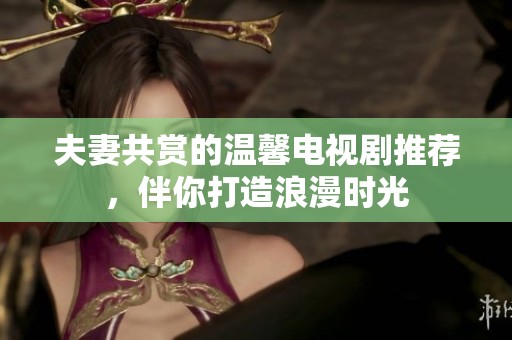 夫妻共赏的温馨电视剧推荐，伴你打造浪漫时光