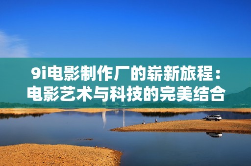 9i电影制作厂的崭新旅程：电影艺术与科技的完美结合