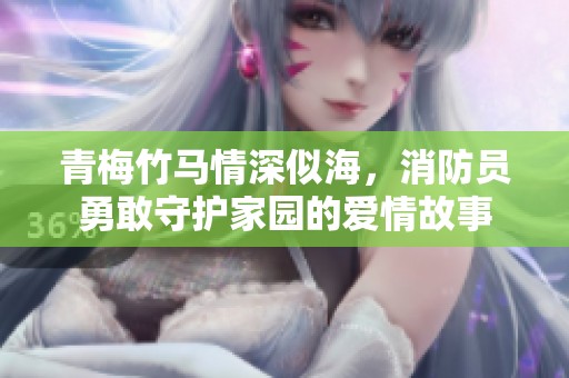 青梅竹马情深似海，消防员勇敢守护家园的爱情故事