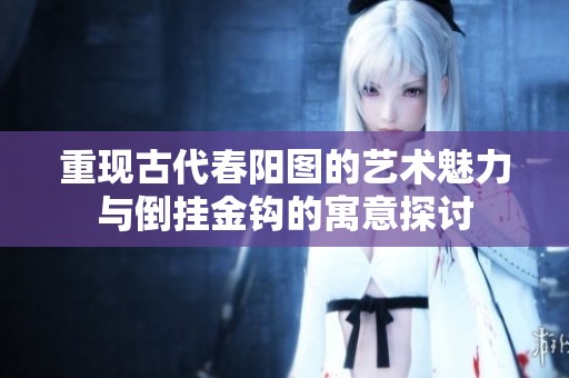 重现古代春阳图的艺术魅力与倒挂金钩的寓意探讨