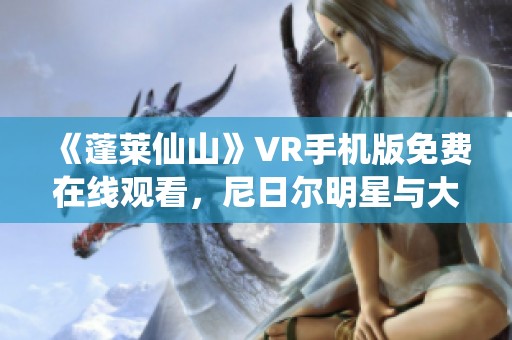 《蓬莱仙山》VR手机版免费在线观看，尼日尔明星与大角影院联袂呈现