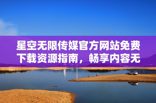 星空无限传媒官方网站免费下载资源指南，畅享内容无限可能