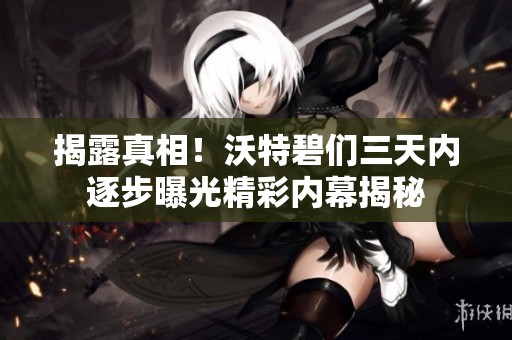揭露真相！沃特碧们三天内逐步曝光精彩内幕揭秘