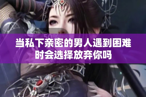 当私下亲密的男人遇到困难时会选择放弃你吗