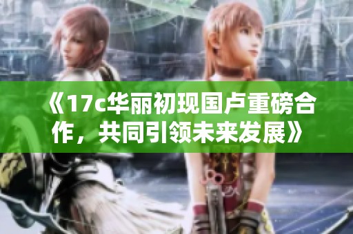 《17c华丽初现国卢重磅合作，共同引领未来发展》