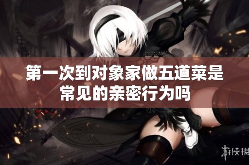 第一次到对象家做五道菜是常见的亲密行为吗