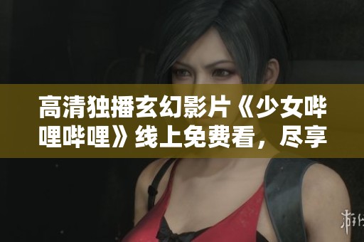 高清独播玄幻影片《少女哔哩哔哩》线上免费看，尽享奇幻冒险之旅