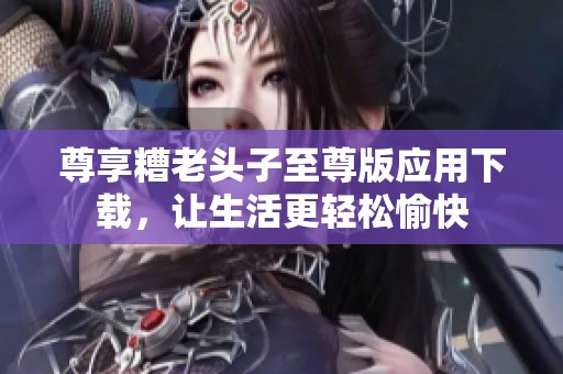 尊享糟老头子至尊版应用下载，让生活更轻松愉快