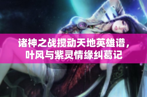 诸神之战搅动天地英雄谱，叶风与紫灵情缘纠葛记