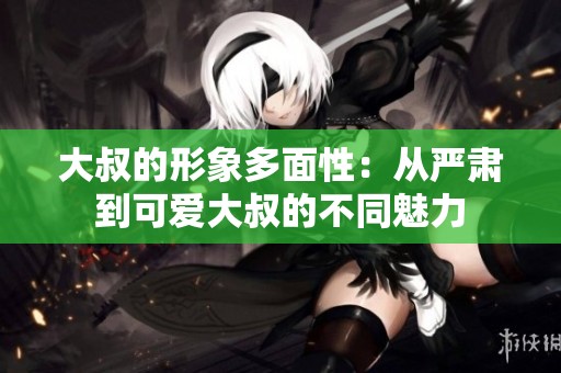 大叔的形象多面性：从严肃到可爱大叔的不同魅力