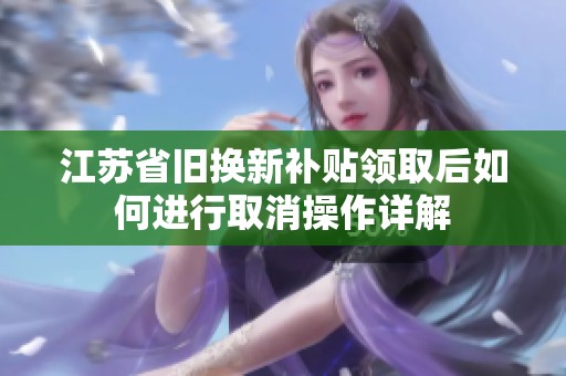 江苏省旧换新补贴领取后如何进行取消操作详解