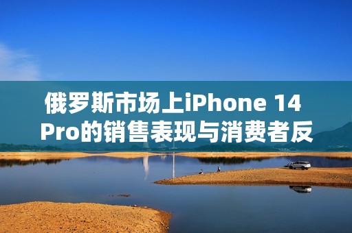 俄罗斯市场上iPhone 14 Pro的销售表现与消费者反响分析