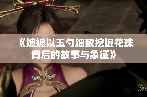 《嬷嬷以玉勺细致挖掘花珠背后的故事与象征》