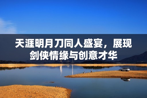 天涯明月刀同人盛宴，展现剑侠情缘与创意才华