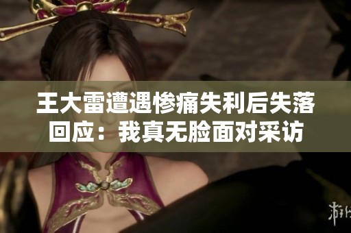 王大雷遭遇惨痛失利后失落回应：我真无脸面对采访