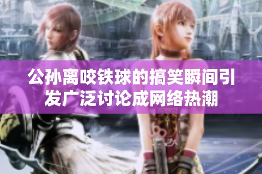 公孙离咬铁球的搞笑瞬间引发广泛讨论成网络热潮