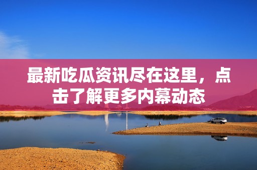 最新吃瓜资讯尽在这里，点击了解更多内幕动态