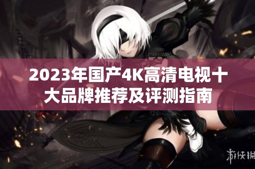 2023年国产4K高清电视十大品牌推荐及评测指南