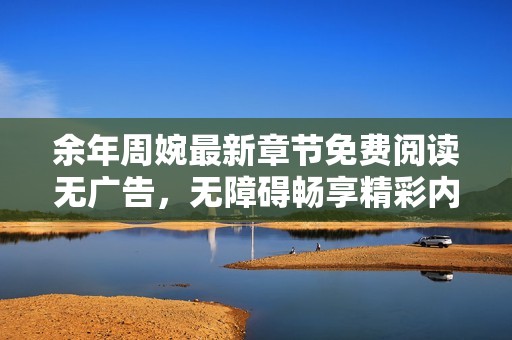 余年周婉最新章节免费阅读无广告，无障碍畅享精彩内容