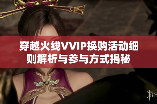 穿越火线VVIP换购活动细则解析与参与方式揭秘