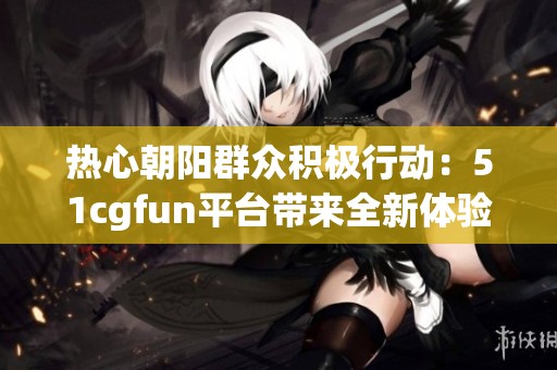 热心朝阳群众积极行动：51cgfun平台带来全新体验与乐趣