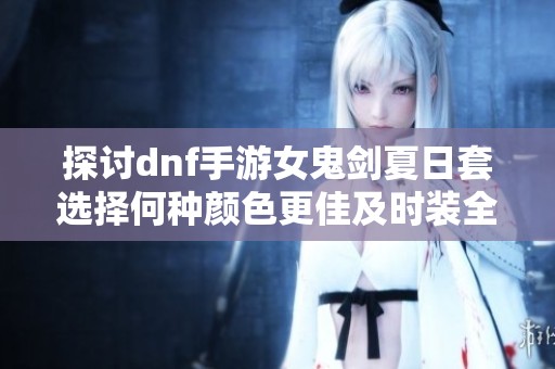 探讨dnf手游女鬼剑夏日套选择何种颜色更佳及时装全览