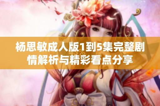 杨思敏成人版1到5集完整剧情解析与精彩看点分享
