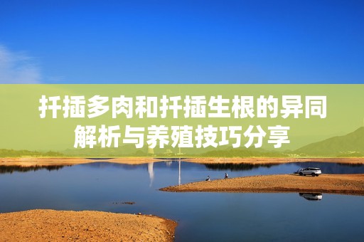扦插多肉和扦插生根的异同解析与养殖技巧分享