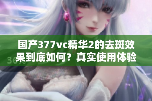 国产377vc精华2的去斑效果到底如何？真实使用体验分享