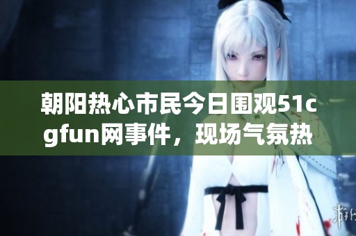 朝阳热心市民今日围观51cgfun网事件，现场气氛热烈