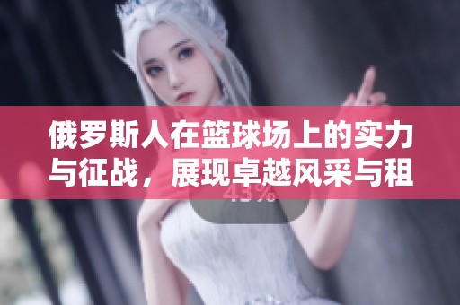 俄罗斯人在篮球场上的实力与征战，展现卓越风采与租赁体验