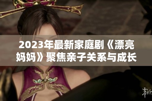 2023年最新家庭剧《漂亮妈妈》聚焦亲子关系与成长困惑