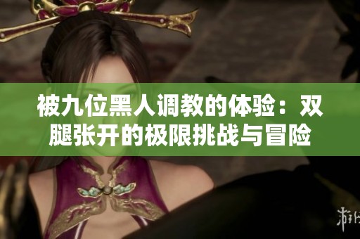 被九位黑人调教的体验：双腿张开的极限挑战与冒险