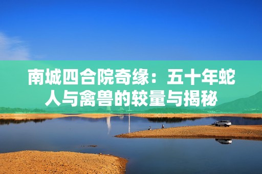南城四合院奇缘：五十年蛇人与禽兽的较量与揭秘