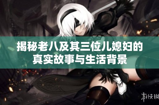 揭秘老八及其三位儿媳妇的真实故事与生活背景