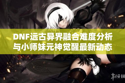 DNF远古异界融合难度分析与小师妹元神觉醒最新动态揭秘