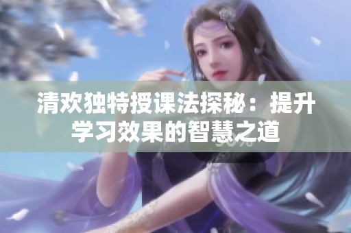清欢独特授课法探秘：提升学习效果的智慧之道