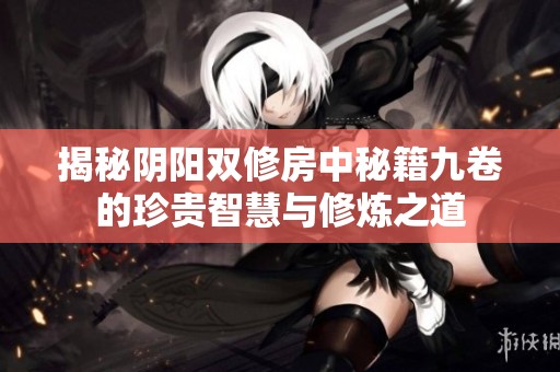 揭秘阴阳双修房中秘籍九卷的珍贵智慧与修炼之道