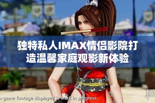 独特私人IMAX情侣影院打造温馨家庭观影新体验