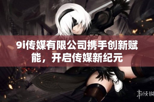 9i传媒有限公司携手创新赋能，开启传媒新纪元