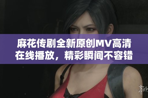 麻花传剧全新原创MV高清在线播放，精彩瞬间不容错过