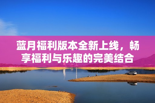 蓝月福利版本全新上线，畅享福利与乐趣的完美结合