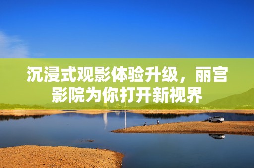 沉浸式观影体验升级，丽宫影院为你打开新视界