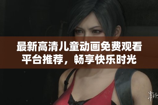 最新高清儿童动画免费观看平台推荐，畅享快乐时光